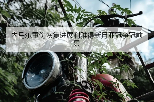 内马尔重伤恢复进展利雅得新月亚冠争冠前景